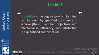 @azaroth42
rsanderson
@getty.edu
IIIF:Interoperabilituy
LinkedOpen
UsableData
@azaroth42
rsanderson
@getty.edu
Usable?
… usability is the degree to which [a thing]
can be used by specified consumers to
achieve [their] quantified objectives with
effectiveness, efficiency, and satisfaction
in a quantified context of use.
https://en.wikipedia.org/wiki/usability
“ ”
 