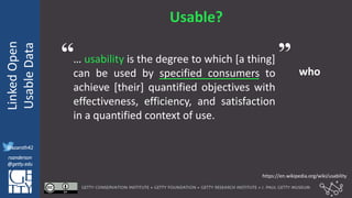 @azaroth42
rsanderson
@getty.edu
IIIF:Interoperabilituy
LinkedOpen
UsableData
@azaroth42
rsanderson
@getty.edu
Usable?
… usability is the degree to which [a thing]
can be used by specified consumers to
achieve [their] quantified objectives with
effectiveness, efficiency, and satisfaction
in a quantified context of use.
who
https://en.wikipedia.org/wiki/usability
“ ”
 