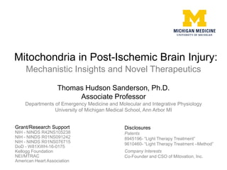 Mitochondria in Post-Ischemic Brain Injury:
Mechanistic Insights and Novel Therapeutics
Thomas Hudson Sanderson, Ph.D.
Associate Professor
Departments of Emergency Medicine and Molecular and Integrative Physiology
University of Michigan Medical School, Ann Arbor MI
Grant/Research Support
NIH - NINDS R42NS105238
NIH - NINDS R01NS091242
NIH - NINDS R01NS076715
DoD - W81XWH-16-0175
Kellogg Foundation
NEI/MTRAC
American Heart Association
Disclosures
Patents
8945196- “Light Therapy Treatment”
9610460- “Light Therapy Treatment –Method”
Company Interests
Co-Founder and CSO of Mitovation, Inc.
 