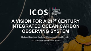 A VISION FOR A 21ST CENTURY
INTEGRATED OCEAN CARBON
OBSERVING SYSTEM
Richard Sanders, Andrew Watson and Ute Schuster
ICOS Ocean Thematic Centre
 