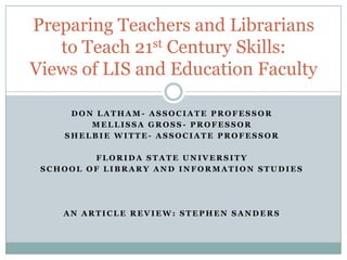 Preparing Teachers and Librarians
to Teach 21st Century Skills:
Views of LIS and Education Faculty
DON LATHAM- ASSOCIATE PROFESSOR
MELLISSA GROSS- PROFESSOR
SHELBIE WITTE- ASSOCIATE PROFESSOR
FLORIDA STATE UNIVERSITY
SCHOOL OF LIBRARY AND INFORMATION STUDIES

AN ARTICLE REVIEW: STEPHEN SANDERS

 