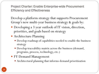 Project Charter: Enable Enterprise-wide Procurement
Efficiency and Effectiveness
24
Develop a platform strategy that supports Procurement
Group’s new multi-year business strategy & goals by:
 Developing a 3 year outlook of IT vision, direction,
priorities, and goals based on strategy
 Architecture Planning
 Develop roadmap of capabilities needed to enable the business
strategy
 Develop traceability matrix across the business (demand,
programs, process, technology, etc.)
 FY Demand Management
 Architectural planning that informs demand prioritization
 