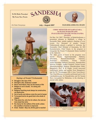 Na Me Bhakta Pranashyati
 My Devotee Never Perishes
                                                    `



Om Namo Narayanaya                        July – August 2007                    BADARIKASHRAMA DIARY

                                                              CHIEF MINISTER OF KARNATAKA,
                                                                     Sri H D KUMARASWAMY
                                                            INAUGURATES SWAMI VIVEKANANDA
                                                                              STATUE
                                                         On May 3rd, 2007, Thursday, at Badarikashrama, a
                                                         prominent ashrama in Madihalli, a village in
                                                         Karnataka State, amidst euphoric chanting of over
                                                         twenty five thousand of people, Swami
                                                         Omkarananda placed a garland to welcome the
                                                         Honorable Chief Minister of Karnataka, Sri HD
                                                         Kumaraswamy, Chief Guest, to the program to
                                                         inaugurate the Swami Vivekananda Statue installed
                                                         at the Ashrama.
                                                         The other guests of honor at the program were
                                                         Srimat     Swami      Jagatmatanandaji   Maharaj,
                                                         (President,      RamakrishnaSarada       Ashrama,
                                                         Ponampet,        Karnataka),    Srimat      Swami
                                                         Atmavidanandaji Maharaj (Secretary, Ramakrishna
                                                         Mission, Kadaph, Andhra Pradesh), Srimat Swami
                                                         Shantimayanandaji Maharaj (Ramakrishana Math,
                                                         Bangalore), Prof. B M Hegde, (world renowned
                                                         cardiologist, author and speaker from Mangalore),
                                                         and Sri M T Krishnappa (MLA from Turuvekere).
                                                         The Chief Minister reverently performed aarti to Sri
                                                         Lakshminarayana, Sri Ramakrishna and Sri Sarada
       Sayings of Swami Vivekananda                      Devi, surrounded by Mahatmas, to the chanting of
                                                         sacred vedic slokas.
™   Struggle is the sign of life.
™   Strength is life, weakness is death
™   Never mind failure; they are the beauty of life
™   Religion is not in books. It is being and
    becoming
™   Religious teaching must always be constructive,
    not destructive
™   Out of purity and silence come the word of power
™   To be good and to do good that is the whole of
    religion
™   They alone live, who live for others; the rest are
    more dead than alive
™   No chance for the welfare of the world, unless
    the condition of women is improved
™   Arise! Awake! Stop not, till the goal is reached     (Chief Minister Sri. H.D. Kumara Swamy Inaugurating the Statue of
                                                                                 Swami Vivekananda)
 