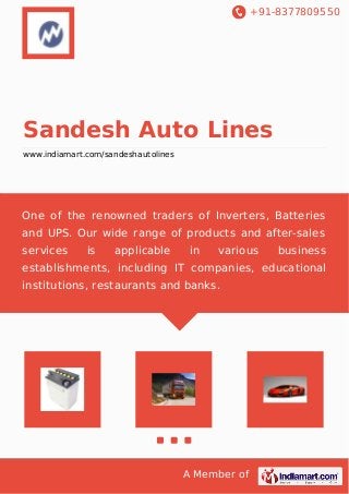 +91-8377809550
A Member of
Sandesh Auto Lines
www.indiamart.com/sandeshautolines
One of the renowned traders of Inverters, Batteries
and UPS. Our wide range of products and after-sales
services is applicable in various business
establishments, including IT companies, educational
institutions, restaurants and banks.
 