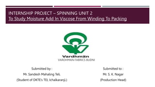 INTERNSHIP PROJECT – SPINNING UNIT 2
To Study Moisture Add In Viscose From Winding To Packing
Submitted by :
Mr. Sandesh Mahaling Teli.
(Student of DKTE’s TEI, Ichalkaranji.)
Submitted to :
Mr. S. K. Nagar
(Production Head)
VARDHMAN FABRICS BUDNI
 