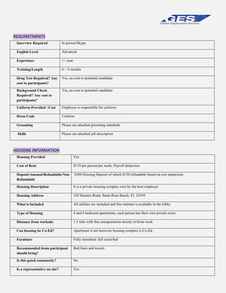 Interview Required

In person/Skype

English Level

Advanced

Experience

1+ year

Training/Length

6 – 9 months

Drug Test Required? Any
cost to participants?

Yes, no cost to potential candidate

Background Check
Required? Any cost to
participants?

Yes, no cost to potential candidate

Uniform Provided / Cost

Employee is responsible for uniform.

Dress Code

Uniform

Grooming

Please see attached grooming standards

Skills

Please see attached job description

Housing Provided

Yes

Cost of Rent

$119 per person/per week. Payroll deduction

Deposit/Amount/Refundable/Non
Refundable

$300 Housing Deposit of which $150 refundable based on exit inspection.

Housing Description

It is a private housing complex own by the host employer

Housing Address

102 Hunters Road, Santa Rosa Beach, FL 32459

What is Included

All utilities are included and free internet is available in the lobby

Type of Housing

4 and 6 bedroom apartments, each person has their own private room

Distance from worksite

1.5 mile with free transportation strictly to/from work

Can housing be Co-Ed?

Apartment is not however housing complex is Co-Ed.

Furniture

Fully furnished: full sized bed

Recommended items participant
should bring?

Bed linen and towels

Is this gated community?

No

Is a representative on site?

Yes

 