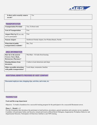 Is there active security camera
on site?

Yes

Transportation Provided

Yes, To/from work

Cost of Transportation

Free

Airport Pick Up (If yes, any
cost to participate)

Free

Nearest Airport

Northwest Florida Airport, Fort Walton Beach, Florida

What kind of public
transportation available?

Bus, Taxi

How far is the nearest
Grocery Store, Bank,
Restaurant, Pharmacy?

Wal-Mart – 0.8 mile from housing

Housing distance from
downtown

2 miles to local attractions and shops

Other accessible attractions
with public transportation?

Local shops, restaurants, beaches

Food and Beverage department
Objective: To build a foundation for a successful training program for the participant to be a successful Restaurant server.
Phase 1 – Month 1 - 2
Provide Orientation that introduces the participant to hotel policies, procedures, general operations and customer service standards.
Candidate will participate Safety and Security, trained and tested on Blood Borne Pathogens, Inappropriate Workplace Behavior and
Departmental Structure. Participants will then have SafeServe and TIPS training.

 