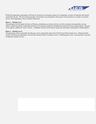 Within the department, participants will learn the restaurant environment, proper use of equipment, location of materials and utensils
required for the job. The host training manager will introduce the participant to the process of the operation as it relates to customer
service, from beginning to end of customer interaction.
Phase 2 – Months 3 to 6
The participant will be taught the basics of Hosting, scheduling reservations, the lay out of the restaurant, bussing tables, storing
dishes, transporting dishes, transporting food trays, the proper procedure for handling food and serving food, pouring drinks, using the
correct glasses, goblets for water, wine etc. Candidates will also stock flatware, glassware and dishes, setting tables, folding napkins.
Phase 3 – Months 6 to 12
The participant will be responsible for full guest service under daily supervision of the Front of House Supervisor. During the final
months of training, the participant will learn the advanced skills of customer service. Handling guest issues, resolving them to provide
exceptional customer service.

Within the department, participants will learn the restaurant environment, proper use of equipment,
location of materials and utensils required for the job. The host training manager will introduce the
participant to the process of the operation as it relates to customer service, from beginning to end of
customer interaction. All aspects of the business including, but not limited to; point of sale, promotions,
vendor relations, brand differentiation, food production and quality control will be introduced.

 