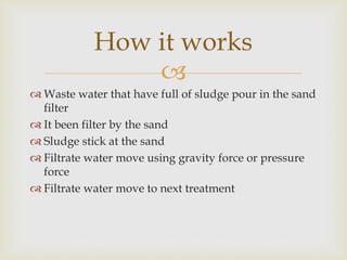 
How it works
Waste water that have full of sludge pour in the sand
filter
It been filter by the sand
Sludge stick at the sand
Filtrate water move using gravity force or pressure
force
Filtrate water move to next treatment