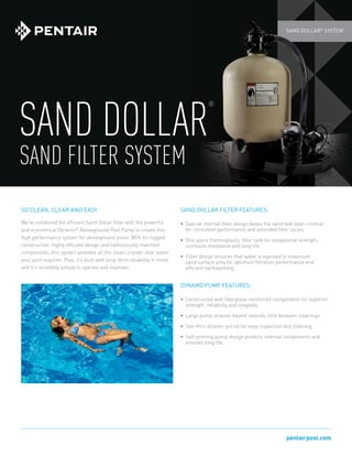pentairpool.com
SAND DOLLAR®
SYSTEM
SAND DOLLAR
®
SAND FILTER SYSTEM
SO CLEAN, CLEAR AND EASY
We’ve combined the efficient Sand Dollar filter with the powerful
and economical Dynamo®
Aboveground Pool Pump to create this
high performance system for aboveground pools. With its rugged
construction, highly efficient design and hydraulically matched
components, this system provides all the clean, crystal clear water
your pool requires. Plus, it’s built with long-term reliability in mind,
and it’s incredibly simple to operate and maintain.
SAND DOLLAR FILTER FEATURES:
•	 Special internal filter design keeps the sand bed level—critical
for consistent performance and extended filter cycles.
•	 One-piece thermoplastic filter tank for exceptional strength,
corrosion resistance and long life.
•	 Filter design ensures that water is exposed to maximum
sand surface area for optimum filtration performance and
efficient backwashing.
DYNAMO PUMP FEATURES:
•	 Constructed with fiberglass-reinforced components for superior
strength, reliability and longevity.
•	 Large pump strainer basket extends time between cleanings.
•	 See-thru strainer pot lid for easy inspection and cleaning.
•	 Self-priming pump design protects internal components and
ensures long life.
 