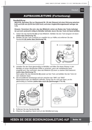 195A
HEBEN SIE DIESE BEDIENUNGSANLEITUNG AUF
(195IO) SAND FILTER PUMP GERMAN 7.5” X 10.3” PANTONE 295U 07/17/2013
Deutsch
Seite 10
AUFBAUANLEITUNG (Fortsetzung)
Sandbefüllung:
	 WICHTIG: Benutzen Sie nur Quarzsand Nr. 20 oder Glassand mit einer Körnung zwischen
	 0,45 und 0,85 mm (0,018 bis 0,033 Inch) und einer Ungleichförmigkeitszahl weniger als
	1,75.
	 Hinweis: Versichern Sie sich, dss das Mittelrohr sicher am Boden des Tanks befestigt
	 ist und sich senkrecht mittig im Behälter befindet, bevor Sie den Tank mit Sand befüllen.
1.	 Geben Sie das Sandschild (6) auf das Mittelrohr. Befüllen Sie den Tank langsam mit Sand
		 (siehe dazu Zeichnung 15).
2.	 Befüllen Sie den Tank zunächst nur ungefähr bis zur Hälfte und entfernen Sie das
		 Sandschild (6) (siehe dazu Zeichnung 16).
3.	 Verteilen Sie den Sand gleichmäßig im Behälter und füllen Sie etwas Wasser in den
		 Behälter um einen dämpfenden Effekt zu erreichen, wenn der verbleibende Sand
		 eingefüllt wird. Das verhindert, dass das Mittelrohr (7) einen zu starken Stoß bekommt
		 (siehe dazu Zeichnung 17).
		 Dann geben Sie das Sandschild (6) wieder auf den Tank und befüllen Sie den Tank mit
		 dem restlichen Sand
4.	 Die einzufüllende Sandmenge soll sich zwischen den “MIN” und “MAX” 			
		 Messmarkierungen am Mittelrohr befinden. Ebnen Sie ihn noch per Hand, um ihn
		 gleichmäßig zu verteilen (siehe dazu auch die Zeichnungen 17 & 18).
5.	 Entfernen Sie das Sandschild (6).
6.	 Waschen Sie jeglichen Sand rund um den Behälterrand weg.
15
6
16
6
MAX
MIN
MAX
MIN
18
7
MAX
MIN
17
7
 