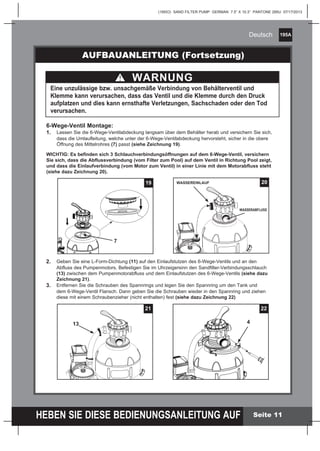 195A
HEBEN SIE DIESE BEDIENUNGSANLEITUNG AUF
(195IO) SAND FILTER PUMP GERMAN 7.5” X 10.3” PANTONE 295U 07/17/2013
Deutsch
Seite 11
6-Wege-Ventil Montage:
1.	 Lassen Sie die 6-Wege-Ventilabdeckung langsam über dem Behälter herab und versichern Sie sich,
		 dass die Umlaufleitung, welche unter der 6-Wege-Ventilabdeckung hervorsteht, sicher in die obere
		 Öffnung des Mittelrohres (7) passt (siehe Zeichnung 19).
WICHTIG: Es befinden sich 3 Schlauchverbindungsöffnungen auf dem 6-Wege-Ventil, versichern
Sie sich, dass die Abflussverbindung (vom Filter zum Pool) auf dem Ventil in Richtung Pool zeigt,
und dass die Einlaufverbindung (vom Motor zum Ventil) in einer Linie mit dem Motorabfluss steht
(siehe dazu Zeichnung 20).
AUFBAUANLEITUNG (Fortsetzung)
WARNUNG
Eine unzulässige bzw. unsachgemäße Verbindung von Behälterventil und
Klemme kann verursachen, dass das Ventil und die Klemme durch den Druck
aufplatzen und dies kann ernsthafte Verletzungen, Sachschaden oder den Tod
verursachen.
2.	 Geben Sie eine L-Form-Dichtung (11) auf den Einlaufstutzen des 6-Wege-Ventils und an den
		 Abfluss des Pumpenmotors. Befestigen Sie im Uhrzeigersinn den Sandfilter-Verbindungsschlauch
		 (13) zwischen dem Pumpenmotorabfluss und dem Einlaufstutzen des 6-Wege-Ventils (siehe dazu
		 Zeichnung 21).
3.	 Entfernen Sie die Schrauben des Spannrings und legen Sie den Spannring um den Tank und
		 dem 6-Wege-Ventil Flansch. Dann geben Sie die Schrauben wieder in den Spannring und ziehen
		 diese mit einem Schraubenzieher (nicht enthalten) fest (siehe dazu Zeichnung 22)
20WASSEREINLAUF
WASSERABFLUSS
19
7
21
13
22
4
 