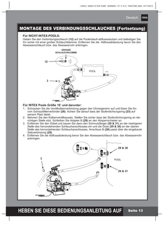 195A
HEBEN SIE DIESE BEDIENUNGSANLEITUNG AUF
(195IO) SAND FILTER PUMP GERMAN 7.5” X 10.3” PANTONE 295U 07/17/2013
Deutsch
Seite 13
MONTAGE DES VERBINDUNGSSCHLAUCHES (Fortsetzung)
Für INTEX Pools Größe 16‘ und darunter:
1.	 Schrauben Sie die Ventilkolbenverbindung gegen den Uhrzeigersinn auf und lösen Sie ihn
	 vom Schraubfilterverbinder (26). Achten Sie darauf dass der Stufendichtungsring (23) auf
	 seinem Platz bleibt.
2.	 Nehmen Sie den Kolbenventilbausatz. Stellen Sie sicher dass der Stufendichtungsring an der
	 richtigen Stelle sitzt. Schließen Sie Adapter B (28) an den Absperrschieber an.
3.	 Entfernen Sie den Dübel und bauen Sie dann den Schmutzfänger (29 & 31) an der niedrigeren
	 Stelle des hervorstehenden Schlauchanschlusses ein und die Düse (29 & 30) an der oberen
	 Stelle des hervorstehenden Schlauchanschlusses. Anschluss B (28) passt über die eingebaute
	Siebverbindung (29).
4. 	 Entfernen Sie die Abflussabdeckung bevor Sie den Abwasserschlauch bzw. das Abwasserrohr
	anbringen.
Für NICHT-INTEX-POOLS:
Geben Sie den Verbindungsschlauch (12) auf die Pooleinlauf/-abflusssstutzen und befestigen Sie
ihn sicher mit einer großen Schlauchklemme. Entfernen Sie die 	Abflussabdeckung bevor Sie den
Abwasserschlauch bzw. das Abwasserrohr anbringen.
POOL
GROSSE
SCHLAUCHKLEMME
12
3
POOL
29 & 30
29 & 31
3
 