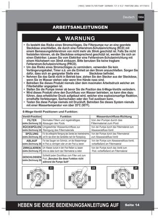 195A
HEBEN SIE DIESE BEDIENUNGSANLEITUNG AUF
(195IO) SAND FILTER PUMP GERMAN 7.5” X 10.3” PANTONE 295U 07/17/2013
Deutsch
Seite 14
ARBEITSANLEITUNGEN
	•	 Es besteht das Risiko eines Stromschlages. Die Filterpumpe nur an eine geerdete
		 Steckdose anschließen, die durch eine Fehlerstrom-Schutzeinrichtung (RCD) mit
		 einem Bemessungsfehlerstrom von nicht mehr als 30mA geschützt ist. Falls Sie nicht
		 feststellen können, ob die Steckdose entsprechend geschützt ist, wenden Sie sich an
		 einen Elektriker. Lassen Sie vom Elektriker eine Fehlerstrom-Schutzeinrichtung mit
		 einem Höchstwert von 30mA einbauen. Bitte benutzen Sie keine tragbare
		 Fehlerstrom-Schutzeinrichtung (PRCD).
	•	 Um das Risiko eines Stromschlages zu vermindern, verwenden Sie kein
		 Verlängerungskabel, Timer o.ä. um die Einheit an den Strom anzuschließen. Sorgen Sie
		 dafür, dass sich an geeigneter Stelle eine 	 Steckdose befindet.
•  	Nehmen Sie das Gerät nicht in Betrieb bzw. ziehen Sie den Stecker aus der Steckdose,
		 wenn Sie im Wasser stehen oder wenn Ihre Hände nass sind.
	•	 Betreiben Sie dieses Produkt niemals über dem maximalen Arbeitsdruck welcher am
		 Filterbehälter angegeben ist.
	•	 Stellen Sie die Pumpe immer ab bevor Sie die Position des 6-Wege-Ventils verändern.
	•	 Wird dieses Produkt ohne den Durchfluss von Wasser betrieben, so kann dies dazu
		 führen, dass erheblicher Druck aufgebaut wird, welcher eine explosionsartige Reaktion,
		 ernsthafte Verletzungen, Sachschaden oder den Tod auslösen kann.
	•	 Testen Sie diese Pumpe niemals mit Druckluft. Betreiben Sie dieses System niemals
		 mit einer Wassertemperatur von über 35°C (95°F).
WARNUNG
RETLIF
ESNIR
ETALUCRICER
ESOLC
ETSAW
ESNIR
ETALUCRICER
HSAWKCAB
ESOLC
ETSAW
RETLIF
ESNIR
ETALUCRICER
HSAWKCAB
ETSAW
RETLIF
ESNIR
ER
HSAWKCAB
ESOLC
ETSAW
RETLIF
ESNIR
LUCRICER
RETLIF
ETALUCRICER
B
23
RETLIF
ESNIR
ETALUCRICER
ESOLC
ETSAW
ESNIR
ETALUCRICER
HSAWKCAB
ESOLC
ETSAW
RETLIF
ESNIR
ETALUCRICER
HSAWKCAB
ETSAW
RETLIF
ESNIR
ER
ETSAW
RETLIF
ESNIR
R
RETLIF
RICER
B
24
RETLIF
ESNIR
ETALUCRICER
ESOLC
ETSAW
ESNIR
ETALUCRICER
HSAWKCAB
ESOLC
ETSAW
RETLIF
ESNIR
ETALUCRICER
HSAWKCAB
ETSAW
RETLIF
ESNIR
ER
HSAWKCAB
ESOLC
ETSAW
RETLIF
ESNIR
ETALUCRICER
RETLIF
ETALUCRICER
WKCAB ES
ETSAW
B
25
Ventil-Position Funktion Wasserdurchfluss-Richtung
FILTER
(siehe Zeichnung 23)
Normales Filtern und regelmäßiges
	Absaugen des Pools
	 Von der Pumpe durch das
	Filtermaterial zum Pool
RÜCKSPÜLEN
(siehe Zeichnung 24)
Umgekehrter Wasserdurchfluss zur
	 Reinigung des Filtermaterials
	 Von der Pumpe durch das Filtermaterial zum
Abwasserabfluss-Ventil
SPÜLUNG
(siehe Zeichnung 25)
	Für die anfängliche Reinigung des Sandes bei Inbetriebnahme,
	und für das ebnen des Sandbettes nach der Rückspülung
	Von der Pumpe durch das Filtermaterial
	 zum Abwasserabfluss-Ventil
ABLAUF
(siehe Zeichnung 26)
	Für das Saugen von Schmutz, um die Wassermenge
	im Pool zu verringern oder um den Pool zu leeren
	 Von der Pumpe zum Abwasserabfluss-Ventil,
	 vorbeifließend am Filtermaterial
ZIRKULIEREN
(siehe Zeichnung 27)
	Um Wasser zurück in den Pool fließen zu lassen
	ohne es dabei durch das Filtermaterial zu leiten
	 Von der Pumpe durch das Ventil zum 			
Pool, vorbeifließend am Filtermaterial
GESCHLOSSEN
(siehe Zeichnung 28)
	 Schließt jeden Durchfluss zum Filter und zum 		
	Pool „Benutzen Sie diese Funktion nicht 		
	während die Pumpe läuft“
6-Wege-Ventil Positionen und Funktion:
 