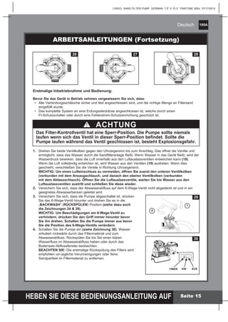 195A
HEBEN SIE DIESE BEDIENUNGSANLEITUNG AUF
(195IO) SAND FILTER PUMP GERMAN 7.5” X 10.3” PANTONE 295U 07/17/2013
Deutsch
Seite 15
Erstmalige Inbetriebnahme und Bedienung:
Bevor Sie das Gerät in Betrieb nehmen vergewissern Sie sich, dass:
	 •	 Alle Verbindungsschläuche sicher und fest angeschlossen sind, und die richtige Menge an Filtersand
		 eingefüllt wurde.
	 •	 Das komplette System an eine Erdungssteckdose angeschlossen ist, welche durch einen 			
		 FI-Schutzschalter oder durch eine Fehlerstrom-Schutzeinrichtung geschützt ist.
ARBEITSANLEITUNGEN (Fortsetzung)
ACHTUNG
Das Filter-Kontrollventil hat eine Sperr-Position. Die Pumpe sollte niemals
laufen wenn sich das Ventil in dieser Sperr-Position befindet. Sollte die
Pumpe laufen während das Ventil geschlossen ist, besteht Explosionsgefahr.
1.	 Drehen Sie beide Ventilkolben gegen den Uhrzeigersinn bis zum Anschlag. Das öffnet die Ventile und
		 ermöglicht, dass das Wasser durch die Sandfilteranlage fließt. Wenn Wasser in das Gerät fließt, wird der
		 Wasserdruck bewirken, dass die Luft innerhalb aus den Luftauslassventilen entweichen kann (19).
		 Wenn die Luft vollständig entwichen ist, wird Wasser aus den Ventilen (19) austreten. Wenn dies
		 geschieht, verschließen Sie die Ventile in Richtung Uhrzeigersinn.
		 WICHTIG: Um einen Lufteinschluss zu vermeiden, öffnen Sie zuerst den unteren Ventilkolben
		 (verbunden mit dem Ansaugschlauch, und danach den oberen Ventilkolben (verbunden
		 mit dem Ablassschlauch). Öffnen Sie die Luftauslassventile, warten Sie bis Wasser aus den
		 Luftauslassventilen austritt und schließen Sie diese wieder.
2.	 Versichern Sie sich, dass der Abwasserabfluss auf dem 6-Wege-Ventil nicht abgedeckt ist und in ein
		 geeignetes Abwasserbecken geleitet wird.
3.	 Versichern Sie sich, dass die Pumpe abgeschaltet ist, drücken
		 Sie das 6-Wege-Ventil hinunter und drehen Sie es in die 			
		 „BACKWASH“ (RÜCKSPÜLEN) Position (siehe dazu auch
		 die Zeichnungen 24 & 29).
		 WICHTIG: Um Beschädigungen am 6-Wege-Ventil zu
		 verhindern, drücken Sie den Griff immer hinunter bevor
		 Sie ihn drehen. Schalten Sie die Pumpe immer aus bevor
		 Sie die Position des 6-Wege-Ventils verändern.
4.	 Schalten Sie die Pumpe ein (siehe Zeichnung 30). Wasser
		 zirkuliert rückwärts durch das Filtermaterial und zum
		 Abwasserabfluss. Rückspülen Sie bis Sie einen klaren
		 Wasserfluss im Abwasserabfluss haben oder durch das
		 Bodensatz-Abflussfenster beobachten.
		 BEACHTEN SIE: Die erstmalige Rückspülung des Filters wird
		 empfohlen um jegliche Verunreinigungen oder feine
		 Sandpartikel im Filtermaterial zu entfernen.
RETLIF
ESNIR
ETALUCRICER
ESOLC
ETSAW
ESNIR
ETALUCRICER
HSAWKCAB
ESOLC
ETSAW
RETLIF
ESNIR
ETALUCRICER
HSAWKCAB
RETLIF
ESNIR
ER
HSAWKCAB
ESOLC
ETSAW
RETLIF
ESNIR
ETALUCRICER
HSAWKCAB
ESOLC
ETALUCRICER
HSAWKCAB
B
26
ETALUCRICER
ESOLC
ETSAW
ETALUC
HSAWKCAB
ESOLC
TSAW
IF
ETALUCRICER
HSAWKCAB
ETSAW
RETLIF
ESNIR
ER
HSAWKCAB
ESOLC
ETSAW
RETLIF
ESNIR
ETALUCRICER
HSAWKCAB
ESOLC
RETLIF
ETALUCRICER
HSAWKCAB ESOLC
ETSAW
B
27
RETLIF
ESNI
ETALUCRICER
ESOLC
ETSAW
ETALUCRICER
HSAWKCAB
ESOLC
ETSAW
RETLIF
ESNIR
ETALUCRICER
HSAWKCAB
ETSAW
RETLIF
ESNIR
ER
HSAWKCAB
ESOLC
ETSAW
RETLIF
ESNIR
ETALUCRICER HSAWKCAB
ESOLC
RETLIF
ETALUCRICER
HSAWKCAB ESOLC
ETSAW
B
28
29
1
2
30
TIMER EIN AUS
 