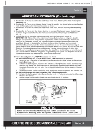 195A
HEBEN SIE DIESE BEDIENUNGSANLEITUNG AUF
(195IO) SAND FILTER PUMP GERMAN 7.5” X 10.3” PANTONE 295U 07/17/2013
Deutsch
Seite 16
ARBEITSANLEITUNGEN (Fortsetzung)
5.	 Schalten Sie die Pumpe ab, stellen Sie das 6-Wege-Ventil in die „RINSE“ (SPÜLUNG) Position (siehe
		 Zeichnung 25).
6.	 Schalten Sie die Pumpe ein und lassen Sie die Pumpe für ungefähr eine Minute laufen um das Sandbett
		 nach der Rückspülung des Filtermaterials wieder zu ebnen.
7.	 Schalten Sie die Pumpe ab, stellen Sie das 6-Wege-Ventil in die „FILTER“ Position (siehe Zeichnung
		 26).
8.	 Schalten Sie die Pumpe ein. Das System läuft nun im normalen Filterbetrieb. Lassen Sie die Pumpe 		
		 laufen bis die gewünschte Reinheit des Poolwassers erreicht ist und nicht länger als 12 Stunden
		 pro Tag.
9.	 Notieren Sie sich die erstmalige Manometeranzeige wenn das Filtermedium sauber ist.
		 BEACHTEN SIE: Während der ersten Inbetriebnahme des Systems, kann es nötig sein, dass Sie
		 häufiger rückspülen müssen, aufgrund einer ungewöhnlich starken Verschmutzung in Wasser und
		 Sand. Da die Filteranlage Schmutz und Verunreinigungen aus dem Poolwasserentfernt, kann der
		 angehäufte Schmutz im Sandbehälter den Druck erhöhen und der Durchfluss wird vermindert. 	
		 Wenn keine Saugeinrichtung an das System angeschlossen ist und die Manometeranzeige liegt im
		 gelben Bereich, ist es Zeit den Sandbehälter rückzuspülen, siehe „BACKWASH“ (Rückspülen)unter dem
		 Abschnitt „Erstmalige Inbetriebnahme und Bedienung“. Ist eine Saugeinrichtung (z. B. Intex Auto
		 Pool Cleaner) an das System angeschlossen kann das dazu führen den Durchfluss zu vermindern und
		 den Druck zu erhöhen. Entfernen Sie jegliche Saugeinrichtung vom System und überprüfen Sie ob der 	
		 Druckmesseranzeiger vom gelben Bereich in den grünen Bereich fällt.
Betreiben Sie das System im „TIMER“-Modus oder von Hand:
		 Um die Sandfilteranlage im „FILTER“-Modus unter „TIME“-Steuerung zu betreiben:
		 A. 	 Setzen Sie den Zeitschalter auf die gewünschten Betriebsstunden. Siehe Tabelle der Betriebszeit
			 (siehe Zeichnung 31).
		 B. 	 Schalten Sie die Pumpe ein, indem Sie den Schalter auf die “ “ Position stellen. Die Filterpumpe
			 filtert nun das Wasser und stoppt nachdem die gewünschten Betriebsstunden beendet sind. Der 		
			 eingebaute Zeitschalter wird nun jeden Tag um die gleiche Zeit für die gleiche Anzahl an Stunden
			 arbeiten.
		 C. 	 Die Betriebsstunden können, wenn nötig, noch abgeglichen werden. Folgen Sie den Schritten A-B.
		 Um die Sandfilteranlage von Hand (ohne den „TIME“-Modus) zu betreiben:
		 A.	 Schalten Sie die Pumpe ein indem Sie den Schalter in die “-”-Position drücken, die Sandfilteranlage
			 filtert nun das Wasser.
		 B.	 Um die Pumpe auszuschalten, drücken Sie den Schalter auf die “O” Position.
WICHTIG
Sollten Sie fortwährend auf Schwierigkeiten stoßen, kontaktieren Sie unsere
Kundenservice Abteilung. Siehe die separate „autorisierte Service Center“ Liste.
31
TIMER EIN AUS
ZEIT SKALA
(STUNDEN)
 