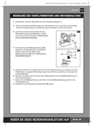 195A
HEBEN SIE DIESE BEDIENUNGSANLEITUNG AUF
(195IO) SAND FILTER PUMP GERMAN 7.5” X 10.3” PANTONE 295U 07/17/2013
Deutsch
Seite 19
REINIGUNG DES VORFILTERMOTORS UND INSTANDHALTUNG
1.	 Sicherstellen, dass der Netzstecker aus der Steckdose gezogen ist.
2.	 Drehen Sie beide Ventilkolben gegen den Uhrzeigersinn nach rechts (bis zum Anschlag).
	 Das Ventil ist geschlossen und verbindert dass das Wasser aus dem Pool strömt.
3.	 Lösen Sie zuerst den Druck indem Sie das
	 Bodensatz-Auslassventil (19) öffnen, welches
	 sich auf der unteren Seite des Vorfilterbehälters
	befindet (siehe Zeichnung 32).
4.	 Schrauben Sie die Blattfangabdeckung (14) 			
	 gegen den Uhrzeigersinn auf, anschließend 			
	 entfernen Sie den Korb (16) und die 				
	 Blattfang-Dichtung (15) vom Vorfiltergehäuse 		
	 (siehe Zeichnung 33).
5.	 Leeren Sie den Korb und spülen Sie ihn mit einem Gartenschlauch aus, benutzen Sie eine
	 Plastikbürste um gegeben falls Ablagerungen aus dem Korb zu entfernen. Verwenden Sie
	 keine Metallbürste.
6.	 Reinigen und spülen Sie das Innere des Vorfiltergehäuses und die Blattfang-Dichtung mit
	 einem Gartenschlauch.
7.	 Setzen Sie die Blattfang-Dichtung, den Korb und die Blattfangabdeckung wieder in das
	 Vorfiltergehäuse ein.
8.	 Schließen Sie das Bodensatz-Auslassventil (19) wieder.
1
2
32
33
19
14
15
16
35
 