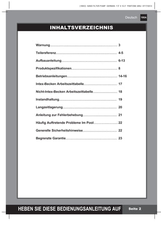 195A
HEBEN SIE DIESE BEDIENUNGSANLEITUNG AUF
(195IO) SAND FILTER PUMP GERMAN 7.5” X 10.3” PANTONE 295U 07/17/2013
Deutsch
Seite 2
Warnung...........................................................................	3
Teilereferenz....................................................................	 4-5
Aufbauanleitung..............................................................	6-13
Produktspezifikationen...................................................	8
Betriebsanleitungen........................................................	14-16
Intex-Becken Arbeitszeittabelle.....................................	 17
Nicht-Intex-Becken Arbeitszeittabelle...........................	18
Instandhaltung................................................................	 19
Langzeitlagerung............................................................	 20
Anleitung zur Fehlerbehebung......................................	 21
Häufig Auftretende Probleme Im Pool...........................	22
Generelle Sicherheitshinweise......................................	 22
Begrenzte Garantie.........................................................	 23
INHALTSVERZEICHNIS
 