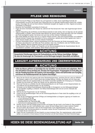 195A
HEBEN SIE DIESE BEDIENUNGSANLEITUNG AUF
(195IO) SAND FILTER PUMP GERMAN 7.5” X 10.3” PANTONE 295U 07/17/2013
Deutsch
Seite 20
1.	 Bevor Sie den Pool für die Lagerung oder einen Standortwechsel leeren, versichern Sie sich, dass ein Abfließen
	 des Wassers möglich ist zB. in einem Kanal oder sonstige Abflüsse. (Wichtig: das Wasser soll vom Haus weg
	 abfließen) Halten Sie sich gegebenenfalls an die lokalen Vorschriften betreffend der Entsorgung von Poolwasser.
2.	 Schalten Sie die Einheit aus, ziehen den Stecker aus der elektrischen Steckdose.
3.	 Wenn der Pool leer ist, schließen Sie alle Verbindungsschläuche von der Pumpe und den Absperrschiebern ab
	 und entfernen Sie die Absperrschieber von der Poolwand.
4.	 Schrauben sie die Abfluss-Gewindekappen-Abdeckung (9) im Uhrzeigersinn von der Abflussgewindekappe
	 um den Behälter sorgfältig zu entleeren. Die Abfluss-Gewindekappe befin det sich auf der Unterseite des
	Filterbehälters.
5.	 Nehmen Sie den Pumpenmotor von der Tankbasis.
6.	 Lassen Sie die Sandfilteranlagen-Teile und die Verbindungsschläuche im Freien damit Sie sorgfältig an der Luft
	 trocknen können.
7.	 Fetten Sie die nachfolgend genannten O-Ringe und Unterlegscheiben zur längeren Lagerung mit Vaseline ein:
	 •	 L-Form Dichtung (11 & 18).
	 •	 O-Ringe Pumpenschlauch (22).
	 •	 Unterlegscheiben der Filterventile (23).
	 •	 Flache Gummi-Unterlegscheiben für Filter (25).
8.	 Drücken Sie den Griff des 6-Wege-Ventils hinunter und bringen Sie das Ventil in die Position N. Dies ermöglicht,
	 dass das Wasser aus dem Ventil abfließen kann. Lassen Sie das 6-Wege-Ventil in dieser inaktiven Position.
9.	 Es ist am besten alle trockenen Teile und den Pumpenmotor in der Originalverpackung zu lagern. Um
	 Kondensation oder Korrosionsprobleme zu vermeiden, decken Sie den Pumpenmotor nicht mit Plastiksäcken ab
	 und wickeln Sie ihn nicht darin ein.
10.	 Lagern Sie den Pumpenmotor und das Zubehör an einem trockenen Platz. Die Lagertemperatur sollte kontrolliert
	 werden und zwischen (0 Grad Celsius) 32 Grad Fahrenheit und (40 Grad Celsius) 104 Grad Fahrenheit liegen.
PFLEGE UND REINIGUNG
•	 Jeder Pool braucht Pflege um das Wasser rein und hygienisch zu halten. Durch regelmäßige Kontrolle der
	 Poolchemikalien und durch den Einsatz einer Filterpumpe kann ein optimaler Wasserzustand erreicht bzw. erhalten
	 werden. Erkundigen Sie sich bei Ihrem örtlichen Poolhändler bezüglich der Zugabe von Chlor, Algezid und anderen
	 Chemikalien zur Reinigung.
•	 Bewahren Sie Chemikalien unerreichbar für Kinder auf.
•	 Fügen Sie keine Chemikalien dem Wasser bei, während der Pool benutzt wird. Haut- oder Augenreizungen können
	auftreten.
•	 Tägliche Überprüfung des pH-Wertes und des Wasserzustandes ist sehr wichtig, denn es trägt dazu bei die optimale
	 Wasserqualität zu erhalten. Diese Kontrolle sollte während der ganzen Saison sowie besonders nach dem Aufstellen
	 des Pools durchgeführt werden. Sie können sich auch hier an Ihren örtlichen Poolhändler wenden.
•	 Beim ersten Befüllen der Saison kann es zu unreinem Wasser kommen, dass extra Poolchemikalien und zusätzliche
	 Filterzeit erfordert. Erlauben Sie niemandem im Pool zu schwimmen, während der pH-Wert reguliert wird. Auch in
	 dieser Hinsicht erhalten Sie Hilfe von Ihrem örtlichen Poolhändler.
•	 Chemisch behandeltes Wasser, welches beispielsweise durch das Planschen der Kinder herausspritzt, kann
	 den Rasen oder Sträucher in der Nähe des Pools zerstören. Gras- bzw. Grünflächen unter der Poolfolie werden
	 zerstört. HINWEIS: Manche Grasarten können durch die Poolfolie wachsen.
•	 Die Filterlaufzeit hängt vom Wetter, der Poolgröße und den Benutzungsgewohnheit ab. Experimentieren Sie mit
	 verschiedenen Laufzeiten, damit sauberes, klares Wasser produziert wird.
LANGZEIT-AUFBEWAHRUNG UND ÜBERWINTERUNG
ACHTUNG
Konzentrierte Chlorlösungen können die Poolauskleidung und den Rahmen beschädigen. Befolgen
Sie stets die Anweisungen der Chemiewerke und die Warnungen bezüglich Gesundheit und Gefahren.
ACHTUNG
Sollte das Wasser gefrieren so beschädigt dies den Sandfilter und die Garantie wird aufgehoben. Wenn
eine Anti-Gefrier-Lösung benötigt wird, benutzen Sie Propylenglykol. Propylenglykol ist nicht giftig und
wird die Plastikkomponenten des Systems nicht beschädigen, andere Anti-Gefriermittel sind hochgiftig
und können die Plastikkomponenten des Systems beschädigen.
 