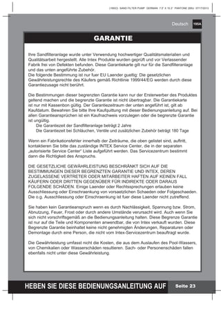 195A
HEBEN SIE DIESE BEDIENUNGSANLEITUNG AUF
(195IO) SAND FILTER PUMP GERMAN 7.5” X 10.3” PANTONE 295U 07/17/2013
Deutsch
Seite 23
PARTS LIST
GARANTIE
Ihre Sandfilteranlage wurde unter Verwendung hochwertiger Qualitätsmaterialien und
Qualitätsarbeit hergestellt. Alle Intex Produkte wurden geprüft und vor Verlassender
Fabrik frei von Defekten befunden. Diese Garantiekarte gilt nur für die Sandfilteranlage
und das unten angeführte Zubehör.
Die folgende Bestimmung ist nur fuer EU Laender gueltig: Die gesetzlichen
Gewährleistungsrechte des Käufers gemäß Richtlinie 1999/44/EG werden durch diese
Garantiezusage nicht berührt.
Die Bestimmungen dieser begrenzten Garantie kann nur der Ersterwerber des Produktes
geltend machen und die begrenzte Garantie ist nicht übertragbar. Die Garantiekarte
ist nur mit Kassenbon gültig. Der Garantiezeitraum der unten angeführt ist, gilt ab
Kaufdatum. Bewahren Sie bitte Ihre Kaufquittung mit dieser Bedienungsanleitung auf. Bei
allen Garantieansprüchen ist ein Kaufnachweis vorzulegen oder die begrenzte Garantie
ist ungültig.
Die Garantiezeit der Sandfilteranlage beträgt 2 Jahre
Die Garantiezeit bei Schläuchen, Ventile und zusätzlichen Zubehör beträgt 180 Tage
Wenn ein Fabrikationsfehler innerhalb der Zeiträume, die oben gelistet sind, auftritt,
kontaktieren Sie bitte das zuständige INTEX Service Center, die in der separaten
„autorisierte Service Center“ Liste aufgeführt werden. Das Servicezentrum bestimmt
dann die Richtigkeit des Anspruchs.
DIE GESETZLICHE GEWÄHRLEISTUNG BESCHRÄNKT SICH AUF DIE
BESTIMMUNGEN DIESER BEGRENZTEN GARANTIE UND INTEX, DEREN
ZUGELASSENE VERTRETER ODER MITARBEITER HAFTEN AUF KEINEN FALL
KÄUFERN ODER DRITTEN GEGENÜBER FÜR INDIREKTE ODER DARAUS
FOLGENDE SCHÄDEN. Einige Laender oder Rechtssprechungen erlauben keine
Ausschliessung oder Einschraenkung von vorsaetzlichen Schaeden oder Folgeschaeden.
Die o.g. Ausschliessung oder Einschraenkung ist fuer diese Laender nicht zutreffend.
Sie haben kein Garantieanspruch wenn es durch Nachlässigkeit, Spannung bzw. Strom,
Abnutzung, Feuer, Frost oder durch andere Umstände verursacht wird. Auch wenn Sie
sich nicht vorschriftsgemäß an die Bedienungsanleitung halten. Diese Begrenze Garantie
ist nur auf die Teile und Komponenten anwendbar, die von Intex verkauft wurden. Diese
Begrenzte Garantie beinhaltet keine nicht genehmigten Änderungen, Reparaturen oder
Demontage durch eine Person, die nicht vom Intex-Servicezentrum beauftragt wurde.
Die Gewährleistung umfasst nicht die Kosten, die aus dem Auslaufen des Pool-Wassers,
von Chemikalien oder Wasserschäden resultieren. Sach- oder Personenschäden fallen
ebenfalls nicht unter diese Gewährleistung.
 
