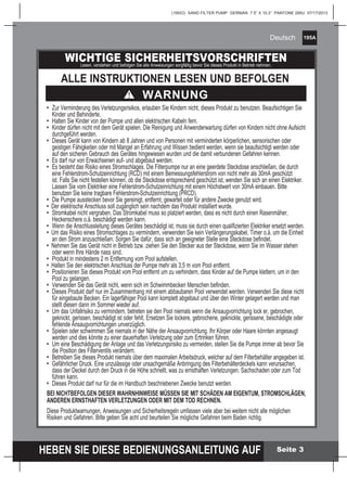 195A
HEBEN SIE DIESE BEDIENUNGSANLEITUNG AUF
(195IO) SAND FILTER PUMP GERMAN 7.5” X 10.3” PANTONE 295U 07/17/2013
Deutsch
Seite 3
WICHTIGE SICHERHEITSVORSCHRIFTENLesen, verstehen und befolgen Sie alle Anweisungen sorgfältig bevor Sie dieses Produkt in Betrieb nehmen.
ALLE INSTRUKTIONEN LESEN UND BEFOLGEN
WARNUNG
• 	Zur Verminderung des Verletzungsrisikos, erlauben Sie Kindern nicht, dieses Produkt zu benutzen. Beaufsichtigen Sie
	 Kinder und Behinderte.
• 	Halten Sie Kinder von der Pumpe und allen elektrischen Kabeln fern.
•	 Kinder dürfen nicht mit dem Gerät spielen. Die Reinigung und Anwenderwartung dürfen von Kindern nicht ohne Aufsicht
	 durchgeführt werden.
•	 Dieses Gerät kann von Kindern ab 8 Jahren und von Personen mit verminderten körperlichen, sensorischen oder
	 geistigen Fähigkeiten oder mit Mangel an Erfahrung und Wissen bedient werden, wenn sie beaufsichtigt werden oder
	 auf den sicheren Gebrauch des Gerätes hingewiesen wurden und die damit verbundenen Gefahren kennen.
• 	Es darf nur von Erwachsenen auf- und abgebaut werden.
• 	Es besteht das Risiko eines Stromschlages. Die Filterpumpe nur an eine geerdete Steckdose anschließen, die durch
	 eine Fehlerstrom-Schutzeinrichtung (RCD) mit einem Bemessungsfehlerstrom von nicht mehr als 30mA geschützt
	 ist. Falls Sie nicht festellen können, ob die Steckdose entsprechend geschützt ist, wenden Sie sich an einen Elektriker.
	 Lassen Sie vom Elektriker eine Fehlerstrom-Schutzeinrichtung mit einem Höchstwert von 30mA einbauen. Bitte
	 benutzen Sie keine tragbare Fehlerstrom-Schutzeinrichtung (PRCD).
• 	Die Pumpe ausstecken bevor Sie gereinigt, entfernt, gewartet oder für andere Zwecke genutzt wird.
•  Der elektrische Anschluss soll zugänglich sein nachdem das Produkt installiert wurde.
•	 Stromkabel nicht vergraben. Das Stromkabel muss so platziert werden, dass es nicht durch einen Rasenmäher,
	 Heckenschere o.ä. beschädigt werden kann.
• 	Wenn die Anschlussleitung dieses Gerätes beschädigt ist, muss sie durch einen qualifizierten Elektriker ersetzt werden.
•  Um das Risiko eines Stromschlages zu vermindern, verwenden Sie kein Verlängerungskabel, Timer o.ä. um die Einheit
	 an den Strom anzuschließen. Sorgen Sie dafür, dass sich an geeigneter Stelle eine Steckdose befindet.
• Nehmen Sie das Gerät nicht in Betrieb bzw. ziehen Sie den Stecker aus der Steckdose, wenn Sie im Wasser stehen
	 oder wenn Ihre Hände nass sind.
• 	Produkt in mindestens 2 m Entfernung vom Pool aufstellen.
•  Halten Sie den elektrischen Anschluss der Pumpe mehr als 3,5 m vom Pool entfernt.
•	 Positionieren Sie dieses Produkt vom Pool entfernt um zu verhindern, dass Kinder auf die Pumpe klettern, um in den
	 Pool zu gelangen.
• 	Verwenden Sie das Gerät nicht, wenn sich im Schwimmbecken Menschen befinden.
•	 Dieses Produkt darf nur im Zusammenhang mit einem abbaubaren Pool verwendet werden. Verwenden Sie diese nicht
	 für eingebaute Becken. Ein lagerfähiger Pool kann komplett abgebaut und über den Winter gelagert werden und man
	 stellt diesen dann im Sommer wieder auf.
•	 Um das Unfallrisiko zu vermindern, betreten sie den Pool niemals wenn die Ansaugvorrichtung lock er, gebrochen,
	 geknickt, gerissen, beschädigt ist oder fehlt. Ersetzen Sie lockere, gebrochene, geknickte, gerissene, beschädigte oder
	 fehlende Ansaugvorrichtungen unverzüglich.
•	 Spielen oder schwimmen Sie niemals in der Nähe der Ansaugvorrichtung. Ihr Körper oder Haare könnten angesaugt
	 werden und dies könnte zu einer dauerhaften Verletzung oder zum Ertrinken führen.
•	 Um eine Beschädigung der Anlage und das Verletzungsrisiko zu vermeiden, stellen Sie die Pumpe immer ab bevor Sie
	 die Position des Filterventils verändern.
•	 Betreiben Sie dieses Produkt niemals über dem maximalen Arbeitsdruck, welcher auf dem Filterbehälter angegeben ist.
•	 Gefährlicher Druck. Eine unzulässige oder unsachgemäße Anbringung des Filterbehälterdeckels kann verursachen,
	 dass der Deckel durch den Druck in die Höhe schnellt, was zu ernsthaften Verletzungen, Sachschaden oder zum Tod
	 führen kann.
•	 Dieses Produkt darf nur für die im Handbuch beschriebenen Zwecke benutzt werden.
BEI NICHTBEFOLGEN DIESER WAHRNHINWEISE MÜSSEN SIE MIT SCHÄDEN AM EIGENTUM, STROMSCHLÄGEN,
ANDEREN ERNSTHAFTEN VERLETZUNGEN ODER MIT DEM TOD RECHNEN.
Diese Produktwarnungen, Anweisungen und Sicherheitsregeln umfassen viele aber bei weitem nicht alle möglichen
Risiken und Gefahren. Bitte geben Sie acht und beurteilen Sie mögliche Gefahren beim Baden richtig.
 