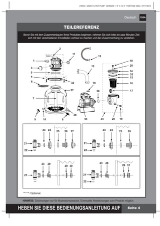 195A
HEBEN SIE DIESE BEDIENUNGSANLEITUNG AUF
(195IO) SAND FILTER PUMP GERMAN 7.5” X 10.3” PANTONE 295U 07/17/2013
Deutsch
Seite 4
TEILEREFERENZ
Bevor Sie mit dem Zusammenbauen Ihres Produktes beginnen, nehmen Sie sich bitte ein paar Minuten Zeit
sich mit den verschiedenen Einzelteilen vertraut zu machen und den Zusammenhang zu verstehen.
HINWEIS: Zeichnungen nur für Illustrationszwecke. Eventuelle Abweichungen zum Produkt möglich.
" * ": Optional.
1
5
9
11
2
13
35
20
32
33 34 19
3
6
7
4
12
15
16
17
18
810
14
3637
38
19
20
22
21
23 24 25 26 27
22
23 28
29 30
21
23 24
21
22
25 26
23 28
21
22
29 31
 