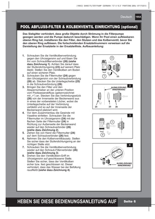 195A
HEBEN SIE DIESE BEDIENUNGSANLEITUNG AUF
(195IO) SAND FILTER PUMP GERMAN 7.5” X 10.3” PANTONE 295U 07/17/2013
Deutsch
Seite 6
Das Siebgitter verhindert, dass große Objekte durch Strömung in die Filterpumpe
gezogen werden und die Pumpe dadurch beschädigen. Wenn Ihr Pool einen aufblasbaren
oberen Ring hat, installieren Sie den Filter, den Stutzen und das Kolbenventil, bevor Sie
den oberen Ring aufblasen. Die fortschreitenden Ersatzteilnummern verweisen auf die
Darstellung der Ersatzteile in der Ersatzteilliste. Aufbauanleitung:
1.	 Schrauben Sie die Ventilkolbenverbindung 		
	 gegen den Uhrzeigersinn auf und lösen Sie 		
	 ihn vom Schraubfilterverbinder (26) (siehe 		
	 dazu Zeichnung 1). Achten Sie darauf dass
	 der Stufendichtungsring (23) auf seinem Platz
	 bleibt. Stellen Sie den Ventilkolben am Boden
	 auf einen sicheren Platz.
2.	 Schrauben Sie die Filtermutter (24) gegen 		
	 den Uhrzeigersinn von der Schraubverbindung
	 (26) ab. Stecken Sie die Unterlegscheibe (25)
	 in die Schraubverbindung (26).
3.	 Bringen Sie den Filter und den
	 Absperrschieber an der unteren Position 		
	 vom Poolwasserabfluss (gekennzeichnet 		
	 mit „+“) an. Stecken Sie das Verbindungsstück
	 (26) von der Innenseite der Beckenwand aus
	 in eines der vorbereiteten Löcher, wobei die
	 Unterlegscheibe auf der Verbindung 		
	 verbleibt und so auf der Innenseite der 		
	 Beckenwand platziert wird.
4.	 Vor dem Zusammenbau die Gewinde mit 		
	 Vaseline einfetten. Schrauben Sie die 		
	 Filtermutter im Uhrzeigersinn (24) mit der 		
	 flachen Seite der Filtermutter (24) in 		
	 Richtung zur Außenseite der Beckenwand 		
	 wieder auf den Schraubverbinder (26) 		
	 (siehe dazu Zeichnung 2).
5.	 Ziehen Sie von Hand die Filtermutter (24) 		
	 auf 	dem Schraubverbinder (26) fest.
6.	 Nehmen Sie den Kolbenventilbausatz. Stellen
	 Sie sicher dass der Stufendichtungsring an der 	
	 richtigen Stelle sitzt.
7.	 Schrauben Sie die Ventilkolbenverbindung 		
	 wieder auf den Schraub-Filterverbinder (26) 		
	 (siehe dazu Zeichnung 3).
8.	 Drehen Sie den Ventilkolben-Griff im 		
	 Uhrzeigersinn auf geschlossene Stelle.
	 Stellen Sie sicher, dass der Ventilkolben
	 sicher bzw. fest geschlossen ist. Dieser 		
	 verhindert, dass das Wasser bei der Befüllung 	
	 rausfließt (siehe dazu Zeichnung 4).
POOL ABFLUSS-FILTER & KOLBENVENTIL EINRICHTUNG (optional)
2
25 26
AUSKLEIDUNG
INNENWAND
24
1
23
2
1
3
1
2
4
AUSKLEIDUNG
INNENWAND
 