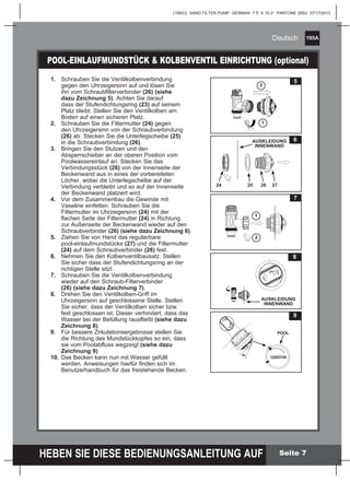 195A
HEBEN SIE DIESE BEDIENUNGSANLEITUNG AUF
(195IO) SAND FILTER PUMP GERMAN 7.5” X 10.3” PANTONE 295U 07/17/2013
Deutsch
Seite 7
POOL-EINLAUFMUNDSTÜCK & KOLBENVENTIL EINRICHTUNG (optional)
1.	 Schrauben Sie die Ventilkolbenverbindung 		
	 gegen den Uhrzeigersinn auf und lösen Sie 		
	 ihn vom Schraubfilterverbinder (26) (siehe 		
	 dazu Zeichnung 5). Achten Sie darauf 		
	 dass der Stufendichtungsring (23) auf seinem
	 Platz bleibt. Stellen Sie den Ventilkolben am
	 Boden auf einen sicheren Platz.
2.	 Schrauben Sie die Filtermutter (24) gegen 		
	 den Uhrzeigersinn von der Schraubverbindung
	 (26) ab. Stecken Sie die Unterlegscheibe (25)
	 in die Schraubverbindung (26).
3.	 Bringen Sie den Stutzen und den 			
	 Absperrschieber an der oberen Position vom
	 Poolwassereinlauf an. Stecken Sie das
	 Verbindungsstück (26) von der Innenseite der
	 Beckenwand aus in eines der vorbereiteten
	 Löcher, wobei die Unterlegscheibe auf der
	 Verbindung verbleibt und so auf der Innenseite
	 der 	Beckenwand platziert wird.
4.	 Vor dem Zusammenbau die Gewinde mit 		
	 Vaseline einfetten. Schrauben Sie die 		
	 Filtermutter im Uhrzeigersinn (24) mit der 		
	 flachen Seite der Filtermutter (24) in Richtung
	 zur Außenseite der Beckenwand wieder auf den
	Schraubverbinder (26) (siehe dazu Zeichnung 6).
5.	 Ziehen Sie von Hand das regulierbare 		
	 pool-einlaufmundstücke (27) und die Filtermutter
	 (24) auf dem Schraubverbinder (26) fest.
6.	 Nehmen Sie den Kolbenventilbausatz. Stellen
	 Sie sicher dass der Stufendichtungsring an der
	 richtigen Stelle sitzt.
7.	 Schrauben Sie die Ventilkolbenverbindung 		
	 wieder auf den Schraub-Filterverbinder 		
	 (26) (siehe dazu Zeichnung 7).
8.	 Drehen Sie den Ventilkolben-Griff im 		
	 Uhrzeigersinn auf geschlossene Stelle. Stellen
	 Sie sicher, dass der Ventilkolben sicher bzw.
	 fest geschlossen ist. Dieser 	verhindert, dass das
	 Wasser bei der Befüllung rausfließt (siehe dazu
	 Zeichnung 8).
9.	 Für bessere Zirkulationsergebnisse stellen Sie
	 die Richtung des Mundstückkopfes so ein, dass
	 sie vom Poolabfluss wegzeigt (siehe dazu
	 Zeichnung 9).
10.	Das Becken kann nun mit Wasser gefüllt
	 werden. Anweisungen hierfür finden sich im 		
	 Benutzerhandbuch für das freistehende Becken.
5
2
1
7
1
2
8
AUSKLEIDUNG
INNENWAND
6
25 26 27
AUSKLEIDUNG
INNENWAND
24
9
FLIESSRICHTUNG
POOL
 