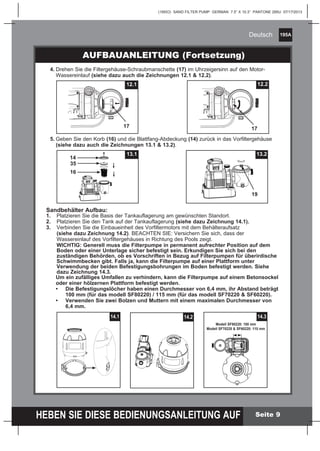 195A
HEBEN SIE DIESE BEDIENUNGSANLEITUNG AUF
(195IO) SAND FILTER PUMP GERMAN 7.5” X 10.3” PANTONE 295U 07/17/2013
Deutsch
Seite 9
	4.	Drehen Sie die Filtergehäuse-Schraubmanschette (17) im Uhrzeigersinn auf 	den Motor-
		 Wassereinlauf (siehe dazu auch die Zeichnungen 12.1 & 12.2).
	5.	Geben Sie den Korb (16) und die Blattfang-Abdeckung (14) zurück in das Vorfiltergehäuse
		 (siehe dazu auch die Zeichnungen 13.1 & 13.2).
AUFBAUANLEITUNG (Fortsetzung)
Sandbehälter Aufbau:
1.	 Platzieren Sie die Basis der Tankauflagerung am gewünschten Standort.
2. 	 Platzieren Sie den Tank auf der Tankauflagerung (siehe dazu Zeichnung 14.1).
3.	 Verbinden Sie die Einbaueinheit des Vorfiltermotors mit dem Behälteraufsatz 			
		 (siehe dazu Zeichnung 14.2). BEACHTEN SIE: Versichern Sie sich, dass der 			
		 Wassereinlauf des Vorfiltergehäuses in Richtung des Pools zeigt.
		 WICHTIG: Generell muss die Filterpumpe in permanent aufrechter Position auf dem
		 Boden oder einer Unterlage sicher befestigt sein. Erkundigen Sie sich bei den
		 zuständigen Behörden, ob es Vorschriften in Bezug auf Filterpumpen für überirdische
		 Schwimmbecken gibt. Falls ja, kann die Filterpumpe auf einer Plattform unter
		 Verwendung der beiden Befestigungsbohrungen im Boden befestigt werden. Siehe
		 dazu Zeichnung 14.3.
	 Um ein zufälliges Umfallen zu verhindern, kann die Filterpumpe auf einem Betonsockel
	 oder einer hölzernen Plattform befestigt werden.
	 •	 Die Befestigungslöcher haben einen Durchmesser von 6,4 mm, ihr Abstand beträgt
		 100 mm (für das modell SF80220) / 115 mm (für das modell SF70220 & SF60220).
	 •	 Verwenden Sie zwei Bolzen und Muttern mit einem maximalen Durchmesser von
		6,4 mm.
12.1
17
12.2
17
13.213.1
14
16
35
19
14.1 14.2 14.3
Modell SF80220: 100 mm
Modell SF70220 & SF60220: 115 mm
 