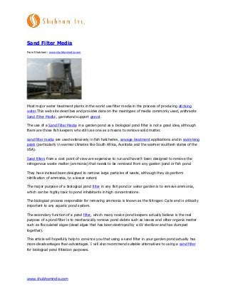 www.shubhamindia.com
Sand Filter Media
From Shubham: www.shubhamindia.com
Most major water treatment plants in the world use filter media in the process of producing drinking
water.This web site describes and provides data on the maintypes of media commonly used, anthracite
Sand Filter Media , garnetand support gravel.
The use of a Sand Filter Media in a garden pond as a biological pond filter is not a good idea, although
there are those fish keepers who still use one as a means to remove solid matter.
sand filter media are used extensively in fish hatcheries, sewage treatment applications and in swimming
pools (particularly in warmer climates like South Africa, Australia and the warmer southern states of the
USA).
Sand filters from a cost point of view are expensive to run and haven’t been designed to remove the
nitrogenous waste matter (ammonia) that needs to be removed from any garden pond or fish pond.
They have instead been designed to remove large particles of waste, although they do perform
nitrification of ammonia, to a lesser extent.
The major purpose of a biological pond filter in any fish pond or water garden is to remove ammonia,
which can be highly toxic to pond inhabitants in high concentrations.
The biological process responsible for removing ammonia is known as the Nitrogen Cycle and is critically
important to any aquatic pond system.
The secondary function of a pond filter, which many novice pond keepers actually believe is the real
purpose of a pond filter is to mechanically remove pond debris such as leaves and other organic matter
such as flocculated algae (dead algae that has been destroyed by a UV sterilizer and has clumped
together).
This article will hopefully help to convince you that using a sand filter in your garden pond actually has
more disadvantages than advantages. I will also recommend suitable alternatives to using a sand filter
for biological pond filtration purposes.
 