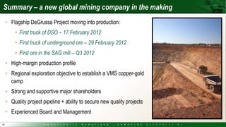 Summary – a new global mining company in the making
     • Flagship DeGrussa Project moving into production:
         • First truck of DSO – 17 February 2012
         • First truck of underground ore – 29 February 2012
         • First ore in the SAG mill – Q3 2012
     • High-margin production profile
     • Regional exploration objective to establish a VMS copper-gold
       camp
     • Strong and supportive major shareholders
     • Quality project pipeline + ability to secure new quality projects
     • Experienced Board and Management
14
 