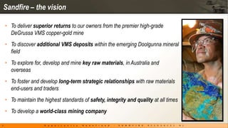 Sandfire – the vision

    • To deliver superior returns to our owners from the premier high-grade
      DeGrussa VMS copper-gold mine
    • To discover additional VMS deposits within the emerging Doolgunna mineral
      field
    • To explore for, develop and mine key raw materials, in Australia and
      overseas
    • To foster and develop long-term strategic relationships with raw materials
      end-users and traders
    • To maintain the highest standards of safety, integrity and quality at all times
    • To develop a world-class mining company

4
 