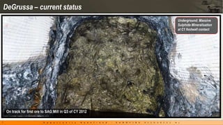 DeGrussa – current status
                                                          Underground: Massive
                                                          Sulphide Mineralisation
                                                          at C1 footwall contact




    On track for first ore to SAG Mill in Q3 of CY 2012

7
 