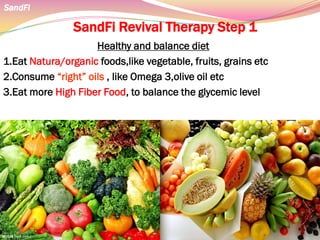 SandFi Revival Therapy Step 1
Healthy and balance diet
1.Eat Natura/organic foods,like vegetable, fruits, grains etc
2.Consume “right” oils , like Omega 3,olive oil etc
3.Eat more High Fiber Food, to balance the glycemic level
SandFi
 