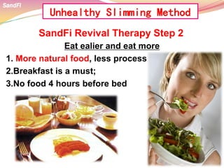 SandFi Revival Therapy Step 2
Eat ealier and eat more
1. More natural food, less process food;
2.Breakfast is a must;
3.No food 4 hours before bed
SandFi
Unhealthy Slimming Method
 