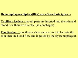 Hematophagous diptera(flies) are of two basic types :-
Capillary feeders : mouth parts are inserted into the skin and
blood is withdrawn directly (solenophages) .
Pool feeders : mouthparts short and are used to lacerate the
skin then the blood flow and ingested by the fly (temophages).
 