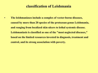 classification of Leishmania
• The leishmaniases include a complex of vector-borne diseases,
caused by more than 20 species of the protozoan genus Leishmania,
and ranging from localized skin ulcers to lethal systemic disease.
Leishmaniasis is classified as one of the "most neglected diseases,"
based on the limited resources invested in diagnosis, treatment and
control, and its strong association with poverty.
 