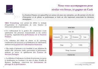 Nous vous accompagnons pour
                                                                         révéler vos forces, et gagner en Cash

                                La fonction Finance est aujourd'hui un secteur clé pour une entreprise, car elle permet à la fois de
                                d'interpréter et de piloter sa performance et tient un rôle important concernant les décisions
                                stratégiques.

    S&G Consulting vous permet de définir la stratégie
    d'organisation et d'optimisation de votre fonction en
    intervenant à plusieurs niveaux :

    • Un renforcement de la gestion des compétences et une
    optimisation des processus transactionnels et des centres
    d'expertise, augmenteront la performance de la fonction
    Finance.

    • La réduction des délais de clôture et de reporting,
    l'amélioration des processus et la fiabilisation de l'information,
    amélioreront la qualité de l'information financière.

    • Des études d'opotunité et de faisabilité et une définition du
    modèle cible (processus, outils, gouvernance et performance)
    mettront en oeuvre ou optimiseront des Centres de
    Services Partagés

    • La définition d'indicateurs, la refonte de processus ou encore
    la modélisation ou l'assitance à la mise en place d'outils de
    Business Intelligence, concevront les instruments de
    pilotage de la performance.
3
 