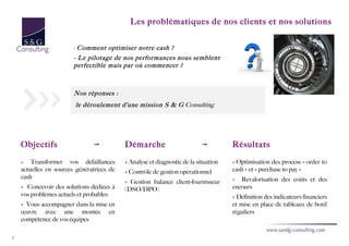 Les problématiques de nos clients et nos solutions


                        - Comment    optimiser notre cash ?
                        - Le pilotage de nos performances nous semblent
                        perfectible mais par où commencer ?



                        Nos réponses :
                        le déroulement d’une mission S & G Consulting




    Objectifs                   ➞          Démarche                        ➞         Résultats

    »   Transformer vos défaillances       » Analyse et diagnostic de la situation   » Optimisation des process « order to
    actuelles en sources génératrices de   » Contrôle de gestion opérationnel        cash » et « purchase to pay »
    cash                                                                             » Revalorisation des coûts et des
                                           » Gestion balance client-fournisseur
    » Concevoir des solutions dédiées à    (DSO/DPO)                                 encours
    vos problèmes actuels et probables                                               » Définition des indicateurs financiers
    » Vous accompagner dans la mise en                                               et mise en place de tableaux de bord
    œuvre avec une montée en                                                         réguliers
    compétence de vos équipes

5
 