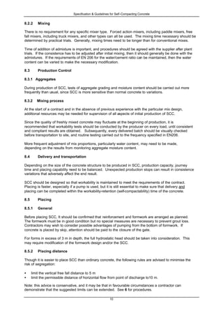 Specification & Guidelines for Self-Compacting Concrete
10
8.2.2 Mixing
There is no requirement for any specific mixer type. Forced action mixers, including paddle mixers, free
fall mixers, including truck mixers, and other types can all be used. The mixing time necessary should be
determined by practical trials. Generally, mixing times need to be longer than for conventional mixes.
Time of addition of admixture is important, and procedures should be agreed with the supplier after plant
trials. If the consistence has to be adjusted after initial mixing, then it should generally be done with the
admixtures. If the requirements of EN 206 for the water/cement ratio can be maintained, then the water
content can be varied to make the necessary modification.
8.3 Production Control
8.3.1 Aggregates
During production of SCC, tests of aggregate grading and moisture content should be carried out more
frequently than usual, since SCC is more sensitive than normal concrete to variations.
8.3.2 Mixing process
At the start of a contract and in the absence of previous experience with the particular mix design,
additional resources may be needed for supervision of all aspects of initial production of SCC.
Since the quality of freshly mixed concrete may fluctuate at the beginning of production, it is
recommended that workability tests should be conducted by the producer on every load, until consistent
and compliant results are obtained. Subsequently, every delivered batch should be visually checked
before transportation to site, and routine testing carried out to the frequency specified in EN206.
More frequent adjustment of mix proportions, particularly water content, may need to be made,
depending on the results from monitoring aggregate moisture content.
8.4 Delivery and transportation
Depending on the size of the concrete structure to be produced in SCC, production capacity, journey
time and placing capability need to be balanced. Unexpected production stops can result in consistence
variations that adversely affect the end result.
SCC should be designed so that workability is maintained to meet the requirements of the contract.
Placing is faster, especially if a pump is used, but it is still essential to make sure that delivery and
placing can be completed within the workability-retention (self-compactability) time of the concrete.
8.5 Placing
8.5.1 General
Before placing SCC, It should be confirmed that reinforcement and formwork are arranged as planned.
The formwork must be in good condition but no special measures are necessary to prevent grout loss.
Contractors may wish to consider possible advantages of pumping from the bottom of formwork. If
concrete is placed by skip, attention should be paid to the closure of the gate.
For forms in excess of 3 m in depth, the full hydrostatic head should be taken into consideration. This
may require modification of the formwork design and/or the SCC.
8.5.2 Placing distance
Though it is easier to place SCC than ordinary concrete, the following rules are advised to minimise the
risk of segregation:
• limit the vertical free fall distance to 5 m
• limit the permissible distance of horizontal flow from point of discharge to10 m.
Note: this advice is conservative, and it may be that in favourable circumstances a contractor can
demonstrate that the suggested limits can be extended. See 6 for procedures.
 