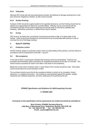 Specification & Guidelines for Self-Compacting Concrete
11
8.5.3 Cold joints
Although SCC bonds well with previously placed concrete, the likelihood of damage resulting from a cold
joint cannot be mitigated by vibration, as with normal concrete.
8.5.4 Surface finishing
Surfaces of SCC should be roughly levelled to the specified dimensions, and the finishing should then be
applied at an appropriate time before the concrete stiffens. Difficulty may be encountered with the
conventional process of final surface hardening of horizontal areas of concrete by repeated steel
trowelling. Alternative procedures, or different tools may be required.
8.6 Curing
SCC tends to dry faster than conventional concrete because there is little or no bleed water at the
surface. Initial curing should therefore be commenced as soon as practicable after placing in order to
minimise the risk of shrinkage cracking.
9 QUALITY CONTROL
9.1 Production control
All SCC shall be subject to production control under the responsibility of the producer, and this shall be in
accordance with the requirements of EN 206-1, clause 9.
9.2 Site acceptance
In the case of SCC it is particularly important that receiving control be standardised. Producer and
purchaser should therefore agree a procedure for acceptance/compliance at the start of a contract. This
should include a procedure for action to be taken in the event of non-compliance.
Beside the normal check of delivery ticket, a visual check of the concrete should be made. Site quality
control should follow the recommendations of 6.3.
The purchaser should ensure that all site acceptance testing is carried out by competent, trained
personnel, in a suitable environment – this includes an area protected against the weather, suitably
maintained and calibrated equipment, and level, stable ground for performing the test.
EFNARC Specification and Guidelines for Self-Compacting Concrete
© EFNARC 2001
Comments on this specification and its requirements are invited and should be submitted to:
Brian Poulson, EFNARC Secretary-General
Little Barn, 2 Beechwood Court, Syderstone, Norfolk, PE31 8TR, UK
Tel: +44 1485 578 796 Fax: +44 1485 578 193
E-mail: poulson@btinternet.com
 