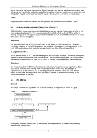 Specification & Guidelines for Self-Compacting Concrete
13
Due to the special rheological requirements of SCC, both inert and reactive additions are commonly used
to improve and maintain the workability, as well as to regulate the cement content and so reduce the heat
of hydration. Type II additions can significantly improve the long-term performance of the concrete.
Fibres
Very fine synthetic fibres may prevent flow and generally the content should not exceed 1 kg/m
3
.
A.3 REQUIREMENTS FOR SELF-COMPACTING CONCRETE
SCC differs from conventional concrete in that its fresh properties are vital in determining whether or not
it can be placed satisfactorily. The various aspects of workability which control its Filling ability, its
Passing ability and its Segregation resistance all need to be carefully controlled to ensure that its ability
to be placed remains acceptable.
Workability
The level of fluidity of the SCC is governed chiefly by the dosing of the Superplasticizer. However
overdosing may lead to the risk of segregation and blockage. Consequently the characteristics of the
fresh SCC need to be carefully controlled using preferably two of the different types of test.
Segregation resistance
Due to the high fluidity of SCC, the risk of segregation and blocking is very high. Preventing segregation
is therefore an important feature of the control regime. The tendency to segregation can be reduced by
the use of a sufficient amount of fines (< 0,125 mm), or using a Viscosity Modifying Admixture (VMA).
Open time
The time during which the SCC maintains its desired rheological properties is very important to obtain
good results in the concrete placing. This time can be adjusted by choosing the right type of
superplasticizers or the combined use of retarding admixtures. Different admixtures have different
effects on open time, and they can be used according to the type of cement and the timing of the
transport and placing of the SCC.
A.4 MIX DESIGN
General
Mix design selection and adjustment can be made according to the procedure shown in Figure 1.
Figure 1: Mix design procedure
In designing the mix it is most useful to consider the relative proportions of the key components by
volume rather than by mass.
Evaluate alternative materials
OK
Verify or adjust performance in laboratory
Design and adjust mix composition
Select materials (from site)
Not OK
Set required performance
Verify performance in concrete
plant or at site
 