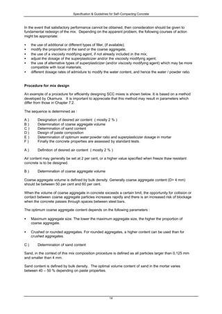 Specification & Guidelines for Self-Compacting Concrete
14
In the event that satisfactory performance cannot be obtained, then consideration should be given to
fundamental redesign of the mix. Depending on the apparent problem, the following courses of action
might be appropriate:
• the use of additional or different types of filler, (if available);
• modify the proportions of the sand or the coarse aggregate;
• the use of a viscosity modifying agent, if not already included in the mix;
• adjust the dosage of the superplasticizer and/or the viscosity modifying agent;
• the use of alternative types of superplasticizer (and/or viscosity modifying agent) which may be more
compatible with local materials;
• different dosage rates of admixture to modify the water content, and hence the water / powder ratio.
Procedure for mix design
An example of a procedure for efficiently designing SCC mixes is shown below. It is based on a method
developed by Okamura. It is important to appreciate that this method may result in parameters which
differ from those in Chapter 7.2.
The sequence is determined as :
A ) Designation of desired air content ( mostly 2 % )
B ) Determination of coarse aggregate volume
C ) Determination of sand content
D ) Design of paste composition
E ) Determination of optimum water:powder ratio and superplasticizer dosage in mortar
F ) Finally the concrete properties are assessed by standard tests.
A ) Definition of desired air content ( mostly 2 % )
Air content may generally be set at 2 per cent, or a higher value specified when freeze thaw resistant
concrete is to be designed.
B ) Determination of coarse aggregate volume
Coarse aggregate volume is defined by bulk density. Generally coarse aggregate content (D> 4 mm)
should be between 50 per cent and 60 per cent.
When the volume of coarse aggregate in concrete exceeds a certain limit, the opportunity for collision or
contact between coarse aggregate particles increases rapidly and there is an increased risk of blockage
when the concrete passes through spaces between steel bars.
The optimum coarse aggregate content depends on the following parameters :
• Maximum aggregate size. The lower the maximum aggregate size, the higher the proportion of
coarse aggregate.
• Crushed or rounded aggregates. For rounded aggregates, a higher content can be used than for
crushed aggregates.
C ) Determination of sand content
Sand, in the context of this mix composition procedure is defined as all particles larger than 0,125 mm
and smaller than 4 mm.
Sand content is defined by bulk density. The optimal volume content of sand in the mortar varies
between 40 – 50 % depending on paste properties.
 