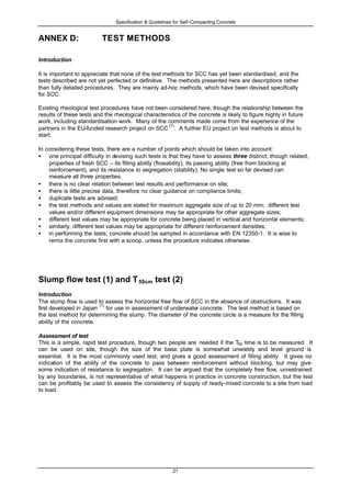 Specification & Guidelines for Self-Compacting Concrete
21
ANNEX D: TEST METHODS
Introduction
It is important to appreciate that none of the test methods for SCC has yet been standardised, and the
tests described are not yet perfected or definitive. The methods presented here are descriptions rather
than fully detailed procedures. They are mainly ad-hoc methods, which have been devised specifically
for SCC.
Existing rheological test procedures have not been considered here, though the relationship between the
results of these tests and the rheological characteristics of the concrete is likely to figure highly in future
work, including standardisation work. Many of the comments made come from the experience of the
partners in the EU-funded research project on SCC
(7)
. A further EU project on test methods is about to
start.
In considering these tests, there are a number of points which should be taken into account:
• one principal difficulty in devising such tests is that they have to assess three distinct, though related,
properties of fresh SCC – its filling ability (flowability), its passing ability (free from blocking at
reinforcement), and its resistance to segregation (stability). No single test so far devised can
measure all three properties.
• there is no clear relation between test results and performance on site;
• there is little precise data, therefore no clear guidance on compliance limits;
• duplicate tests are advised;
• the test methods and values are stated for maximum aggregate size of up to 20 mm; different test
values and/or different equipment dimensions may be appropriate for other aggregate sizes;
• different test values may be appropriate for concrete being placed in vertical and horizontal elements;
• similarly, different test values may be appropriate for different reinforcement densities;
• in performing the tests, concrete should be sampled in accordance with EN 12350-1. It is wise to
remix the concrete first with a scoop, unless the procedure indicates otherwise.
Slump flow test (1) and T50cm test (2)
Introduction
The slump flow is used to assess the horizontal free flow of SCC in the absence of obstructions. It was
first developed in Japan
(1)
for use in assessment of underwater concrete. The test method is based on
the test method for determining the slump. The diameter of the concrete circle is a measure for the filling
ability of the concrete.
Assessment of test
This is a simple, rapid test procedure, though two people are needed if the T50 time is to be measured. It
can be used on site, though the size of the base plate is somewhat unwieldy and level ground is
essential. It is the most commonly used test, and gives a good assessment of filling ability. It gives no
indication of the ability of the concrete to pass between reinforcement without blocking, but may give
some indication of resistance to segregation. It can be argued that the completely free flow, unrestrained
by any boundaries, is not representative of what happens in practice in concrete construction, but the test
can be profitably be used to assess the consistency of supply of ready-mixed concrete to a site from load
to load.
 
