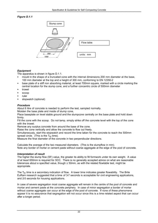 Specification & Guidelines for Self-Compacting Concrete
22
Figure D.1.1
Equipment
The apparatus is shown in figure D.1.1.
• mould in the shape of a truncated cone with the internal dimensions 200 mm diameter at the base,
100 mm diameter at the top and a height of 300 mm, conforming to EN 12350-2
• base plate of a stiff non absorbing material, at least 700mm square, marked with a circle marking the
central location for the slump cone, and a further concentric circle of 500mm diameter
• trowel
• scoop
• ruler
• stopwatch (optional)
Procedure
About 6 litre of concrete is needed to perform the test, sampled normally.
Moisten the base plate and inside of slump cone,
Place baseplate on level stable ground and the slumpcone centrally on the base plate and hold down
firmly.
Fill the cone with the scoop. Do not tamp, simply strike off the concrete level with the top of the cone
with the trowel.
Remove any surplus concrete from around the base of the cone.
Raise the cone vertically and allow the concrete to flow out freely.
Simultaneously, start the stopwatch and record the time taken for the concrete to reach the 500mm
spread circle. (This is the T50 time).
Measure the final diameter of the concrete in two perpendicular directions.
Calculate the average of the two measured diameters. (This is the slumpflow in mm).
Note any border of mortar or cement paste without coarse aggregate at the edge of the pool of concrete.
Interpretation of result
The higher the slump flow (SF) value, the greater its ability to fill formwork under its own weight. A value
of at least 650mm is required for SCC. There is no generally accepted advice on what are reasonable
tolerances about a specified value, though ± 50mm, as with the related flowtable test, might be
appropriate.
The T50 time is a secondary indication of flow. A lower time indicates greater flowability. The Brite
EuRam research suggested that a time of 3-7 seconds is acceptable for civil engineering applications,
and 2-5 seconds for housing applications.
In case of severe segregation most coarse aggregate will remain in the centre of the pool of concrete and
mortar and cement paste at the concrete periphery. In case of minor segregation a border of mortar
without coarse aggregate can occur at the edge of the pool of concrete. If none of these phenomena
appear it is no assurance that segregation will not occur since this is a time related aspect that can occur
after a longer period.
Slump cone
Flow table
units: mm
 