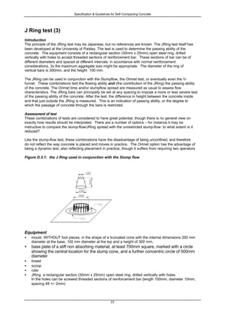 Specification & Guidelines for Self-Compacting Concrete
23
J Ring test (3)
Introduction
The principle of the JRing test may be Japanese, but no references are known. The JRing test itself has
been developed at the University of Paisley. The test is used to determine the passing ability of the
concrete. The equipment consists of a rectangular section (30mm x 25mm) open steel ring, drilled
vertically with holes to accept threaded sections of reinforcement bar. These sections of bar can be of
different diameters and spaced at different intervals: in accordance with normal reinforcement
considerations, 3x the maximum aggregate size might be appropriate. The diameter of the ring of
vertical bars is 300mm, and the height 100 mm.
The JRing can be used in conjunction with the Slumpflow, the Orimet test, or eventually even the V-
funnel. These combinations test the flowing ability and (the contribution of the JRing) the passing ability
of the concrete. The Orimet time and/or slumpflow spread are measured as usual to assess flow
characteristics. The JRing bars can principally be set at any spacing to impose a more or less severe test
of the passing ability of the concrete. After the test, the difference in height between the concrete inside
and that just outside the JRing is measured. This is an indication of passing ability, or the degree to
which the passage of concrete through the bars is restricted.
Assessment of test
These combinations of tests are considered to have great potential, though there is no general view on
exactly how results should be interpreted. There are a number of options – for instance it may be
instructive to compare the slump-flow/JRing spread with the unrestricted slump-flow: to what extent is it
reduced?
Like the slump-flow test, these combinations have the disadvantage of being unconfined, and therefore
do not reflect the way concrete is placed and moves in practice. The Orimet option has the advantage of
being a dynamic test, also reflecting placement in practice, though it suffers from requiring two operators.
Figure D.3.1: the J Ring used in conjunction with the Slump flow
Equipment
• mould, WITHOUT foot pieces, in the shape of a truncated cone with the internal dimensions 200 mm
diameter at the base, 100 mm diameter at the top and a height of 300 mm.
• base plate of a stiff non absorbing material, at least 700mm square, marked with a circle
showing the central location for the slump cone, and a further concentric circle of 500mm
diameter
• trowel
• scoop
• ruler
• JRing a rectangular section (30mm x 25mm) open steel ring, drilled vertically with holes.
In the holes can be screwed threaded sections of reinforcement bar (length 100mm, diameter 10mm,
spacing 48 +/- 2mm)
 