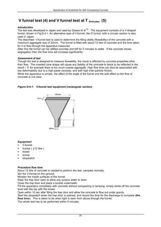 Specification & Guidelines for Self-Compacting Concrete
25
V funnel test (4) and V funnel test at T 5minutes (5)
Introduction
The test was developed in Japan and used by Ozawa et al
(5)
. The equipment consists of a V-shaped
funnel, shown in Fig.D.4.1. An alternative type of V-funnel, the O funnel, with a circular section is also
used in Japan.
The described V-funnel test is used to determine the filling ability (flowability) of the concrete with a
maximum aggregate size of 20mm. The funnel is filled with about 12 litre of concrete and the time taken
for it to flow through the apparatus measured.
After this the funnel can be refilled concrete and left for 5 minutes to settle. If the concrete shows
segregation then the flow time will increase significantly.
Assessment of test
Though the test is designed to measure flowability, the result is affected by concrete properties other
than flow. The inverted cone shape will cause any liability of the concrete to block to be reflected in the
result – if, for example there is too much coarse aggregate. High flow time can also be associated with
low deformability due to a high paste viscosity, and with high inter-particle friction.
While the apparatus is simple, the effect of the angle of the funnel and the wall effect on the flow of
concrete is not clear.
Figure D.4.1: V-funnel test equipment (rectangular section)
Equipment
• V-funnel
• bucket ( ±12 litre )
• trowel
• scoop
• stopwatch
Procedure flow time
About 12 litre of concrete is needed to perform the test, sampled normally.
Set the V-funnel on firm ground.
Moisten the inside surfaces of the funnel.
Keep the trap door open to allow any surplus water to drain.
Close the trap door and place a bucket underneath.
Fill the apparatus completely with concrete without compacting or tamping, simply strike off the concrete
level with the top with the trowel.
Open within 10 sec after filling the trap door and allow the concrete to flow out under gravity.
Start the stopwatch when the trap door is opened, and record the time for the discharge to complete (the
flow time). This is taken to be when light is seen from above through the funnel.
The whole test has to be performed within 5 minutes.
 