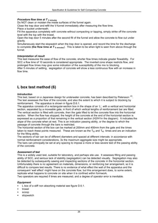 Specification & Guidelines for Self-Compacting Concrete
26
Procedure flow time at T 5 minutes
Do NOT clean or moisten the inside surfaces of the funnel again.
Close the trap door and refill the V-funnel immediately after measuring the flow time.
Place a bucket underneath.
Fill the apparatus completely with concrete without compacting or tapping, simply strike off the concrete
level with the top with the trowel.
Open the trap door 5 minutes after the second fill of the funnel and allow the concrete to flow out under
gravity.
Simultaneously start the stopwatch when the trap door is opened, and record the time for the discharge
to complete (the flow time at T 5 minutes). This is taken to be when light is seen from above through the
funnel.
Interpretation of result
This test measures the ease of flow of the concrete; shorter flow times indicate greater flowability. For
SCC a flow time of 10 seconds is considered appropriate. The inverted cone shape restricts flow, and
prolonged flow times may give some indication of the susceptibility of the mix to blocking.
After 5 minutes of settling, segregation of concrete will show a less continuous flow with an increase in
flow time.
L box test method (6)
Introduction
This test, based on a Japanese design for underwater concrete, has been described by Petersson
(2)
.
The test assesses the flow of the concrete, and also the extent to which it is subject to blocking by
reinforcement. The apparatus is shown in figure D.6.1.
The apparatus consists of a rectangular-section box in the shape of an ‘L’, with a vertical and horizontal
section, separated by a moveable gate, in front of which vertical lengths of reinforcement bar are fitted.
The vertical section is filled with concrete, then the gate lifted to let the concrete flow into the horizontal
section. When the flow has stopped, the height of the concrete at the end of the horizontal section is
expressed as a proportion of that remaining in the vertical section (H2/H1in the diagram). It indicates the
slope of the concrete when at rest. This is an indication passing ability, or the degree to which the
passage of concrete through the bars is restricted.
The horizontal section of the box can be marked at 200mm and 400mm from the gate and the times
taken to reach these points measured. These are known as the T20 and T40 times and are an indication
for the filling ability.
The sections of bar can be of different diameters and spaced at different intervals: in accordance with
normal reinforcement considerations, 3x the maximum aggregate size might be appropriate.
The bars can principally be set at any spacing to impose a more or less severe test of the passing ability
of the concrete.
Assessment of test
This is a widely used test, suitable for laboratory, and perhaps site use. It assesses filling and passing
ability of SCC, and serious lack of stability (segregation) can be detected visually. Segregation may also
be detected by subsequently sawing and inspecting sections of the concrete in the horizontal section.
Unfortunately there is no agreement on materials, dimensions, or reinforcing bar arrangement, so it is
difficult to compare test results. There is no evidence of what effect the wall of the apparatus and the
consequent ‘wall effect’ might have on the concrete flow, but this arrangement does, to some extent,
replicate what happens to concrete on site when it is confined within formwork.
Two operators are required if times are measured, and a degree of operator error is inevitable.
Equipment
• L box of a stiff non absorbing material see figure D.6.1.
• trowel
• scoop
• stopwatch
 