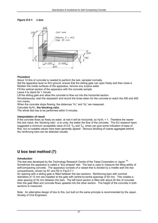Specification & Guidelines for Self-Compacting Concrete
27
Figure D.6.1: L-box
Procedure
About 14 litre of concrete is needed to perform the test, sampled normally.
Set the apparatus level on firm ground, ensure that the sliding gate can open freely and then close it.
Moisten the inside surfaces of the apparatus, remove any surplus water
Fill the vertical section of the apparatus with the concrete sample.
Leave it to stand for 1 minute.
Lift the sliding gate and allow the concrete to flow out into the horizontal section.
Simultaneously, start the stopwatch and record the times taken for the concrete to reach the 200 and 400
mm marks.
When the concrete stops flowing, the distances “H1” and “H2” are measured.
Calculate H2/H1, the blocking ratio.
The whole test has to be performed within 5 minutes.
Interpretation of result
If the concrete flows as freely as water, at rest it will be horizontal, so H2/H1 = 1. Therefore the nearer
this test value, the ‘blocking ratio’, is to unity, the better the flow of the concrete. The EU research team
suggested a minimum acceptable value of 0.8. T20 and T40 times can give some indication of ease of
flow, but no suitable values have been generally agreed. Obvious blocking of coarse aggregate behind
the reinforcing bars can be detected visually.
U box test method (7)
Introduction
The test was developed by the Technology Research Centre of the Taisei Corporation in Japan
(4)
Sometimes the apparatus is called a “box-shaped” test. The test is used to measure the filling ability of
self-compacting concrete. The apparatus consists of a vessel that is divided by a middle wall into two
compartments, shown by R1 and R2 in Fig.D.7.1
An opening with a sliding gate is fitted between the two sections. Reinforcing bars with nominal
diameters of 13 mm are installed at the gate with centre-to-centre spacings of 50 mm. This creates a
clear spacing of 35 mm between the bars. The left hand section is filled with about 20 litre of concrete
then the gate lifted and concrete flows upwards into the other section. The height of the concrete in both
sections is measured.
Note: An alternative design of box to this, but built on the same principle is recommended by the Japan
Society of Civil Engineers.
 