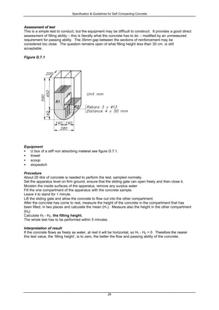 Specification & Guidelines for Self-Compacting Concrete
28
Assessment of test
This is a simple test to conduct, but the equipment may be difficult to construct. It provides a good direct
assessment of filling ability – this is literally what the concrete has to do – modified by an unmeasured
requirement for passing ability. The 35mm gap between the sections of reinforcement may be
considered too close. The question remains open of what filling height less than 30 cm. is still
acceptable.
Figure D.7.1
Equipment
• U box of a stiff non absorbing material see figure D.7.1.
• trowel
• scoop
• stopwatch
Procedure
About 20 litre of concrete is needed to perform the test, sampled normally.
Set the apparatus level on firm ground, ensure that the sliding gate can open freely and then close it.
Moisten the inside surfaces of the apparatus, remove any surplus water
Fill the one compartment of the apparatus with the concrete sample.
Leave it to stand for 1 minute.
Lift the sliding gate and allow the concrete to flow out into the other compartment.
After the concrete has come to rest, measure the height of the concrete in the compartment that has
been filled, in two places and calculate the mean (H1). Measure also the height in the other compartment
(H2)
Calculate H1 - H2, the filling height.
The whole test has to be performed within 5 minutes.
Interpretation of result
If the concrete flows as freely as water, at rest it will be horizontal, so H1 - H2 = 0. Therefore the nearer
this test value, the ‘filling height’, is to zero, the better the flow and passing ability of the concrete.
 